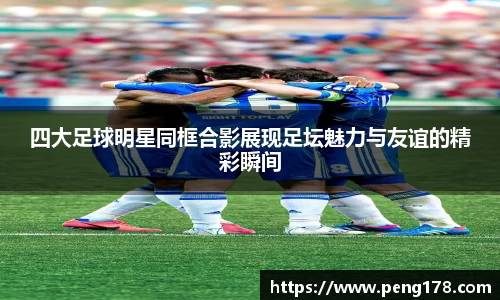四大足球明星同框合影展现足坛魅力与友谊的精彩瞬间